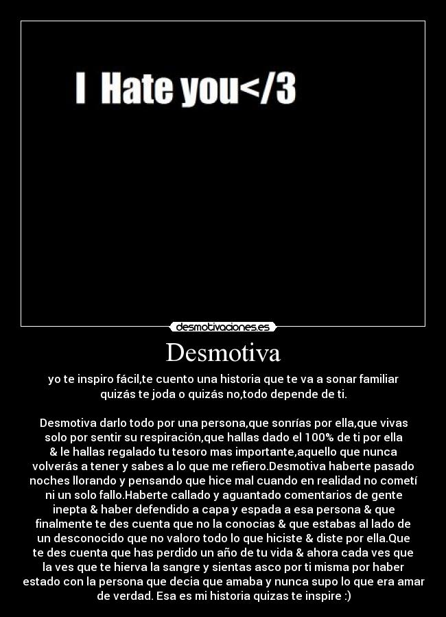 Desmotiva - yo te inspiro fácil,te cuento una historia que te va a sonar familiar
quizás te joda o quizás no,todo depende de ti.
Desmotiva darlo todo por una persona,que sonrías por ella,que vivas
solo por sentir su respiración,que hallas dado el 100% de ti por ella
& le hallas regalado tu tesoro mas importante,aquello que nunca
volverás a tener y sabes a lo que me refiero.Desmotiva haberte pasado
noches llorando y pensando que hice mal cuando en realidad no cometí
ni un solo fallo.Haberte callado y aguantado comentarios de gente
inepta & haber defendido a capa y espada a esa persona & que
finalmente te des cuenta que no la conocias & que estabas al lado de
un desconocido que no valoro todo lo que hiciste & diste por ella.Que
te des cuenta que has perdido un año de tu vida & ahora cada ves que
la ves que te hierva la sangre y sientas asco por ti misma por haber
estado con la persona que decia que amaba y nunca supo lo que era amar
de verdad. Esa es mi historia quizas te inspire :)