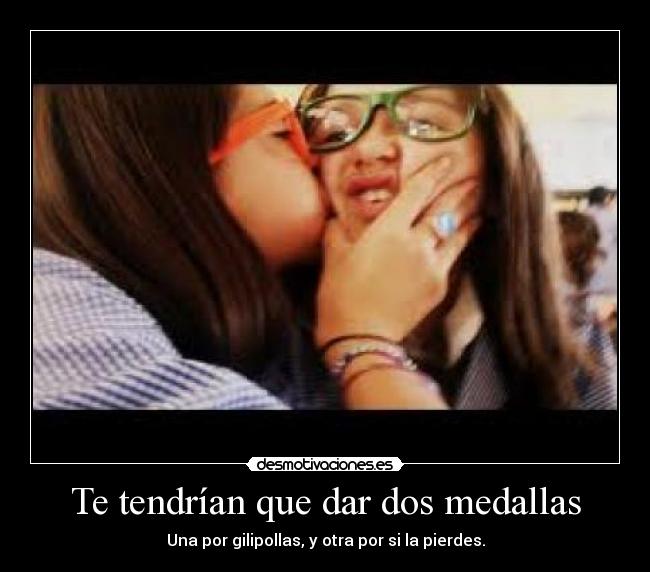 Te tendrían que dar dos medallas - Una por gilipollas, y otra por si la pierdes.