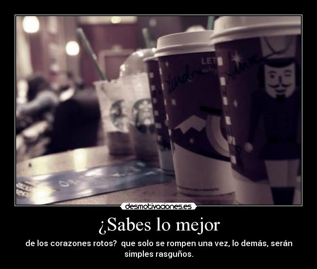 ¿Sabes lo mejor - de los corazones rotos?  que solo se rompen una vez, lo demás, serán
simples rasguños.