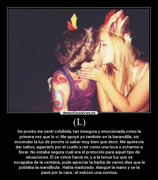 (L) - De pronto me sentí cohibida, tan insegura y emocionada como la
primera vez que lo vi. Me apoyé yo también en la barandilla, sin
encender la luz de porche ni saber muy bien que decir. Me apetecía
dar saltos, agarrarlo por el cuello y reír como una loca o echarme a
llorar. No estaba segura cuál era el protocolo para aquel tipo de
situaciones. Él se volvió hacía mí, y a la tenue luz que se
escapaba de la ventana, pude apreciar la barba de varios días que le
poblaba la mandíbula . Había madurado. Alargué la mano y se la
pasé por la cara ; él esbozó una sonrisa.