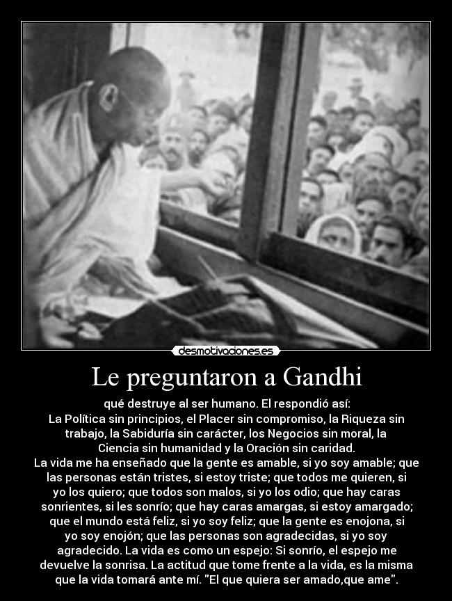 Le preguntaron a Gandhi - qué destruye al ser humano. El respondió así:
La Política sin principios, el Placer sin compromiso, la Riqueza sin
trabajo, la Sabiduría sin carácter, los Negocios sin moral, la
Ciencia sin humanidad y la Oración sin caridad.
La vida me ha enseñado que la gente es amable, si yo soy amable; que
las personas están tristes, si estoy triste; que todos me quieren, si
yo los quiero; que todos son malos, si yo los odio; que hay caras
sonrientes, si les sonrío; que hay caras amargas, si estoy amargado;
que el mundo está feliz, si yo soy feliz; que la gente es enojona, si
yo soy enojón; que las personas son agradecidas, si yo soy
agradecido. La vida es como un espejo: Si sonrío, el espejo me
devuelve la sonrisa. La actitud que tome frente a la vida, es la misma
que la vida tomará ante mí. El que quiera ser amado,que ame.