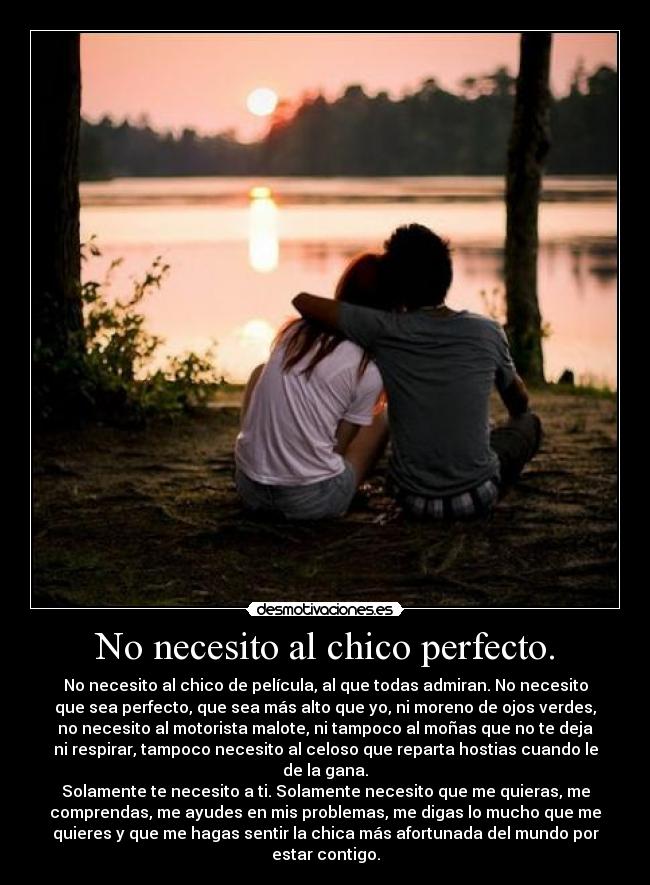 No necesito al chico perfecto. - No necesito al chico de película, al que todas admiran. No necesito
que sea perfecto, que sea más alto que yo, ni moreno de ojos verdes,
no necesito al motorista malote, ni tampoco al moñas que no te deja
ni respirar, tampoco necesito al celoso que reparta hostias cuando le
de la gana.
Solamente te necesito a ti. Solamente necesito que me quieras, me
comprendas, me ayudes en mis problemas, me digas lo mucho que me
quieres y que me hagas sentir la chica más afortunada del mundo por
estar contigo.