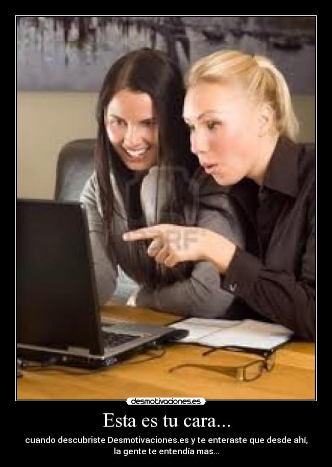 Esta es tu cara... - cuando descubriste Desmotivaciones.es y te enteraste que desde ahí,
la gente te entendía mas...