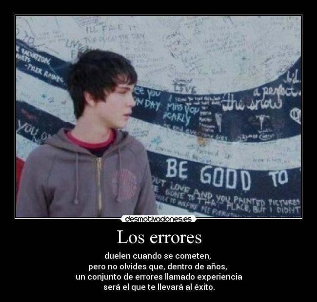 Los errores - duelen cuando se cometen,
pero no olvides que, dentro de años,
un conjunto de errores llamado experiencia
será el que te llevará al éxito.