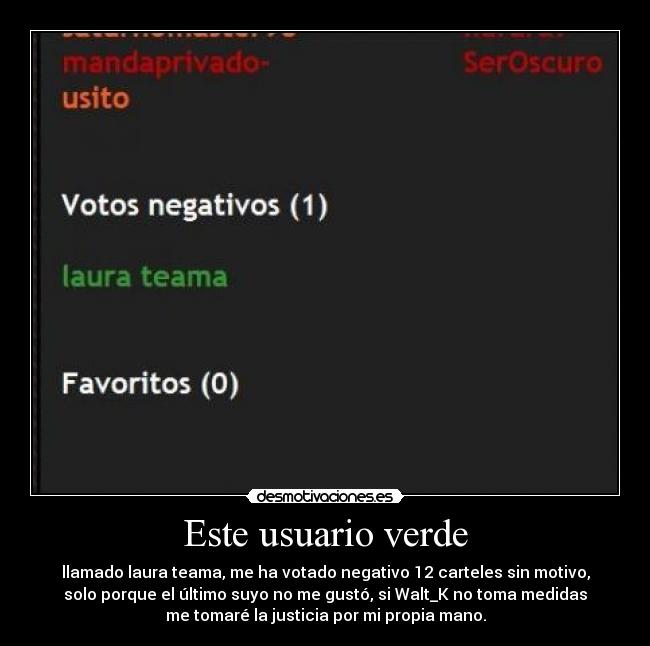 Este usuario verde - llamado laura teama, me ha votado negativo 12 carteles sin motivo,
solo porque el último suyo no me gustó, si Walt_K no toma medidas
me tomaré la justicia por mi propia mano.