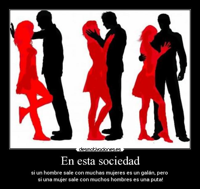 En esta sociedad - si un hombre sale con muchas mujeres es un galán, pero 
si una mujer sale con muchos hombres es una puta!