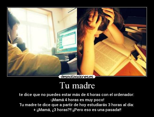 Tu madre - te dice que no puedes estar más de 4 horas con el ordenador:
-¡Mamá 4 horas es muy poco!
Tu madre te dice que a partir de hoy estudiarás 3 horas al día:
+ ¡¡Mamá, ¿3 horas?!! ¡¡Pero eso es una pasada!!