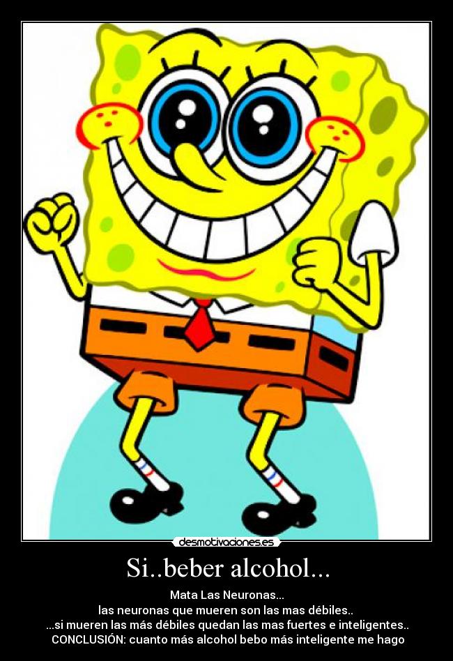 Si..beber alcohol... - Mata Las Neuronas...
las neuronas que mueren son las mas débiles..
...si mueren las más débiles quedan las mas fuertes e inteligentes..
CONCLUSIÓN: cuanto más alcohol bebo más inteligente me hago