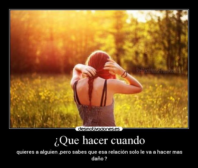 ¿Que hacer cuando - quieres a alguien ,pero sabes que esa relación solo le va a hacer mas daño ?