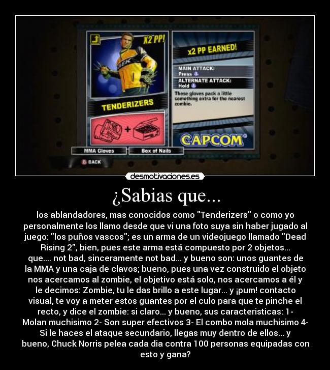 ¿Sabias que... - los ablandadores, mas conocidos como Tenderizers o como yo
personalmente los llamo desde que vi una foto suya sin haber jugado al
juego: los puños vascos; es un arma de un videojuego llamado Dead
Rising 2, bien, pues este arma está compuesto por 2 objetos...
que.... not bad, sinceramente not bad... y bueno son: unos guantes de
la MMA y una caja de clavos; bueno, pues una vez construido el objeto
nos acercamos al zombie, el objetivo está solo, nos acercamos a él y
le decimos: Zombie, tu le das brillo a este lugar... y ¡pum! contacto
visual, te voy a meter estos guantes por el culo para que te pinche el
recto, y dice el zombie: si claro... y bueno, sus caracteristicas: 1-
Molan muchisimo 2- Son super efectivos 3- El combo mola muchisimo 4-
Si le haces el ataque secundario, llegas muy dentro de ellos... y
bueno, Chuck Norris pelea cada dia contra 100 personas equipadas con
esto y gana?