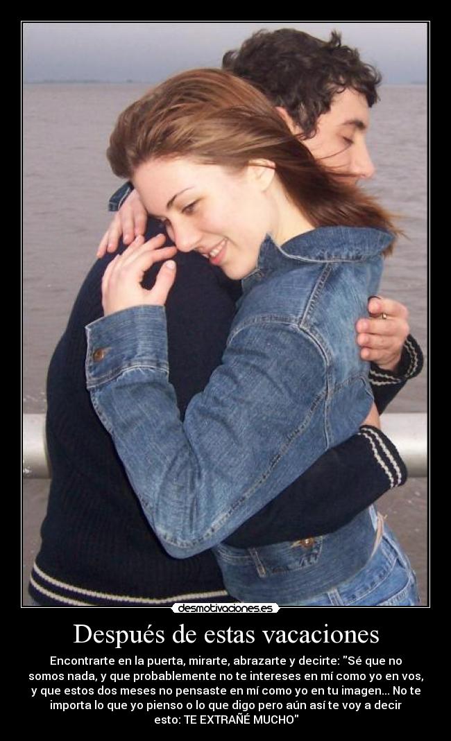 Después de estas vacaciones - Encontrarte en la puerta, mirarte, abrazarte y decirte: Sé que no
somos nada, y que probablemente no te intereses en mí como yo en vos,
y que estos dos meses no pensaste en mí como yo en tu imagen... No te
importa lo que yo pienso o lo que digo pero aún así te voy a decir
esto: TE EXTRAÑÉ MUCHO