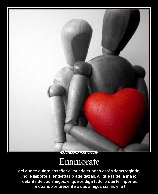 Enamorate - del que te quiere enseñar el mundo cuando estés desarreglada,
no le importe si engordas o adelgazas. Al que te de la mano
delante de sus amigos, el que te diga todo lo que le importas
& cuando te presente a sus amigos día: Es ella !