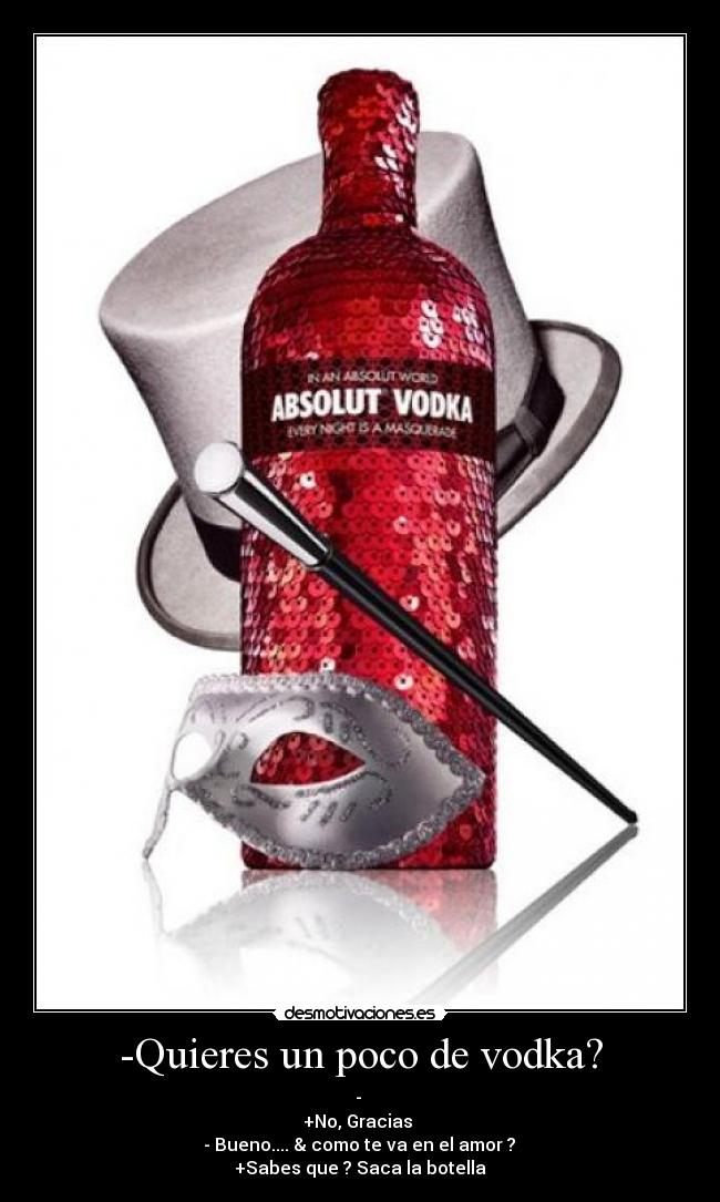 -Quieres un poco de vodka? - -
+No, Gracias
- Bueno.... & como te va en el amor ?
+Sabes que ? Saca la botella