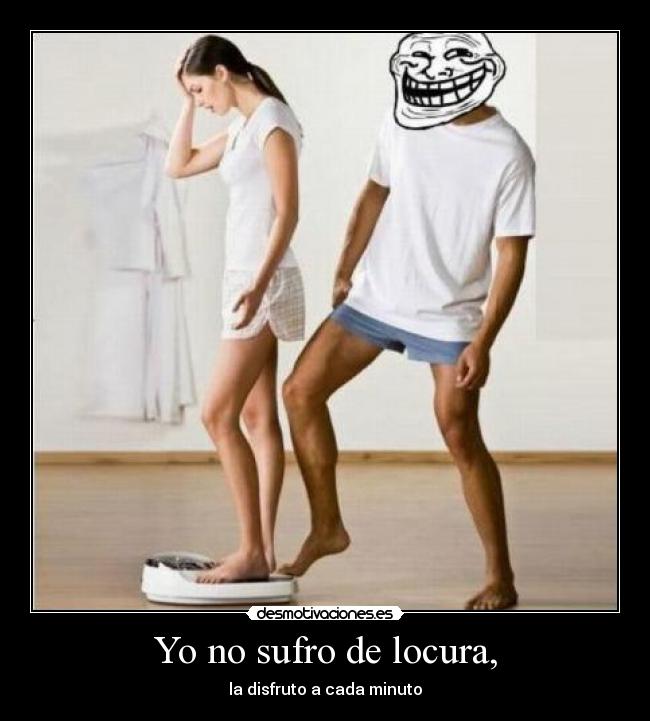 Yo no sufro de locura, - la disfruto a cada minuto