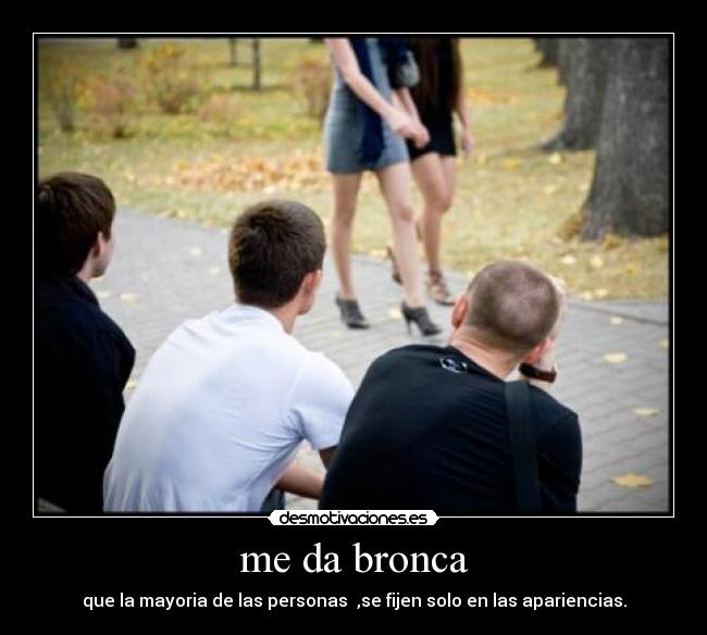 me da bronca - que la mayoria de las personas ,se fijen solo en las apariencias.