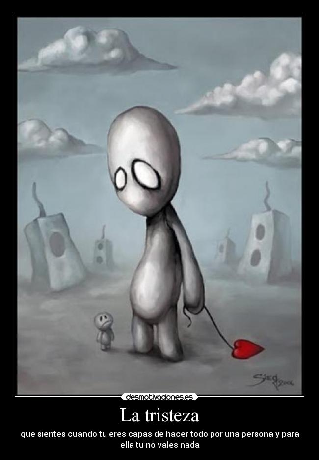 La tristeza - que sientes cuando tu eres capas de hacer todo por una persona y para
ella tu no vales nada