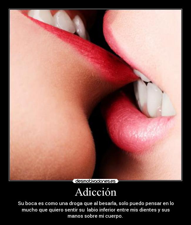 Adicción - Su boca es como una droga que al besarla, solo puedo pensar en lo
mucho que quiero sentir su  labio inferior entre mis dientes y sus
manos sobre mi cuerpo. 