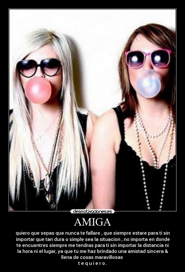 AMIGA - quiero que sepas que nunca te fallare , que siempre estare para ti sin
importar que tan dura o simple sea la situacion , no importa en donde
te encuentres siempre me tendras para ti sin importar la distancia ni
la hora ni el lugar, ya que tu me haz brindado una amistad sincera &
llena de cosas maravillosas
t e q u i e r o .