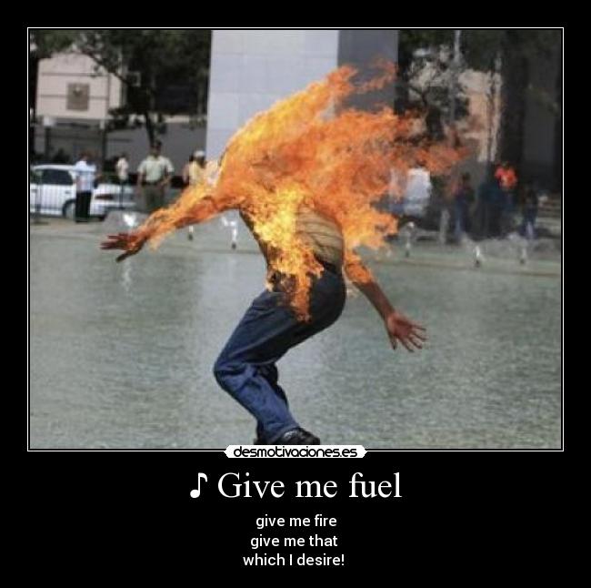 ♪ Give me fuel - give me fire
give me that 
which I desire! ♪