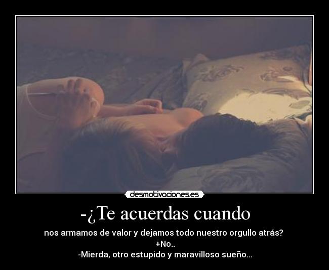 -¿Te acuerdas cuando - nos armamos de valor y dejamos todo nuestro orgullo atrás? 
+No..
-Mierda, otro estupido y maravilloso sueño...