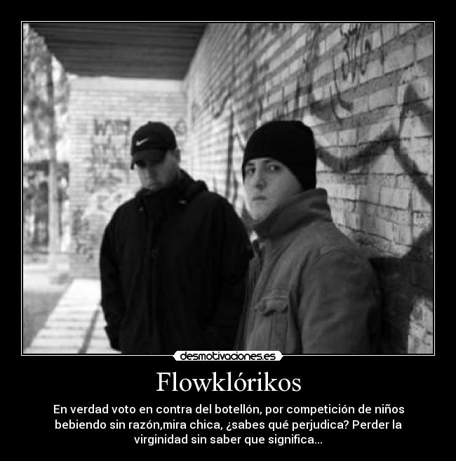 Flowklórikos - En verdad voto en contra del botellón, por competición de niños
bebiendo sin razón,mira chica, ¿sabes qué perjudica? Perder la
virginidad sin saber que significa...