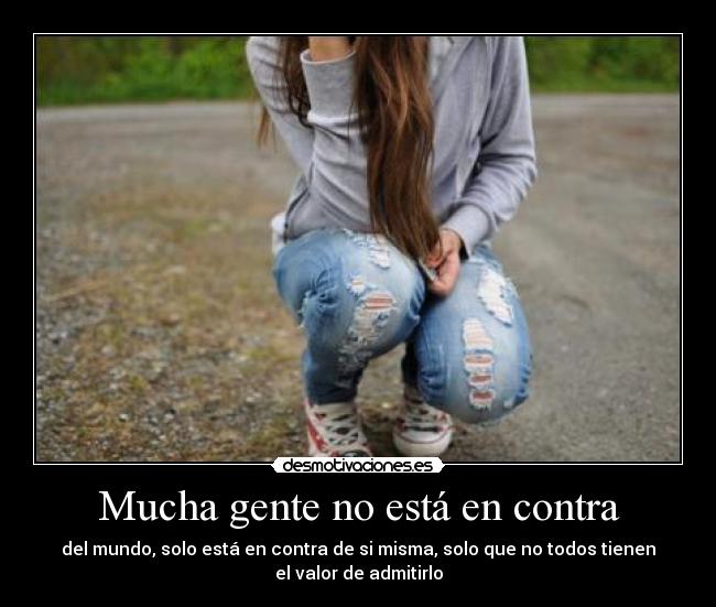 Mucha gente no está en contra - del mundo, solo está en contra de si misma, solo que no todos tienen
el valor de admitirlo