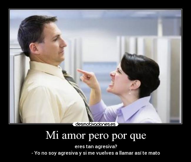 Mi amor pero por que - eres tan agresiva?
- Yo no soy agresiva y si me vuelves a llamar así te mato