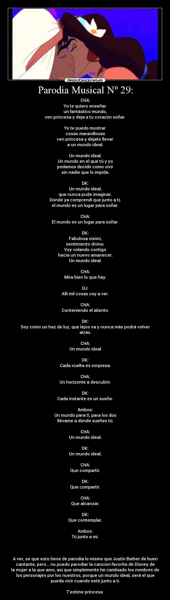 Parodia Musical Nº 29: - CHA:
Yo te quiero enseñar
un fantástico mundo,
ven princesa y deja a tu corazón soñar.
Yo te puedo mostrar
cosas maravillosas
ven princesa y dejate llevar
a un mundo ideal.
Un mundo ideal.
Un mundo en el que tú y yo
podamos decidir como vivir
sin nadie que lo impida.
DK:
Un mundo ideal,
que nunca pude imaginar.
Dónde ya comprendí que junto a tí,
el mundo es un lugar para soñar.
CHA:
El mundo es un lugar para soñar.
DK:
Fabulosa visión,
sentimiento divino.
Voy volando contigo
hacia un nuevo amanecer.
Un mundo ideal.
CHA:
Mira bien lo que hay.
DJ:
Allí mil cosas voy a ver.
CHA:
Conteniendo el aliento.
DK:
Soy cómo un haz de luz, que lejos va y nunca más podrá volver
atrás.
CHA:
Un mundo ideal
DK:
Cada vuelta es sorpresa.
CHA:
Un horizonte a descubrir.
DK:
Cada instante es un sueño.
Ambos:
Un mundo para tí, para los dos
llévame a dónde sueñes tú.
CHA:
Un mundo ideal.
DK:
Un mundo ideal.
CHA:
Que compartir.
DK:
Que compartir.
CHA:
Que alcanzar.
DK:
Que contemplar.
Ambos:
Tú junto a mí.
A ver, se que esto tiene de parodia lo mismo que Justin Bieber de buen
cantante, pero... no puedo parodiar la cancion favorita de Disney de
la mujer a la que amo, asi que simplemente he cambiado los nombres de
los personajes por los nuestros, porque un mundo ideal, será el que
pueda vivir cuando esté junto a ti.
Testime princesa ♥