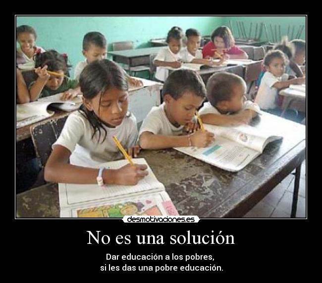 No es una solución - Dar educación a los pobres, 
si les das una pobre educación.