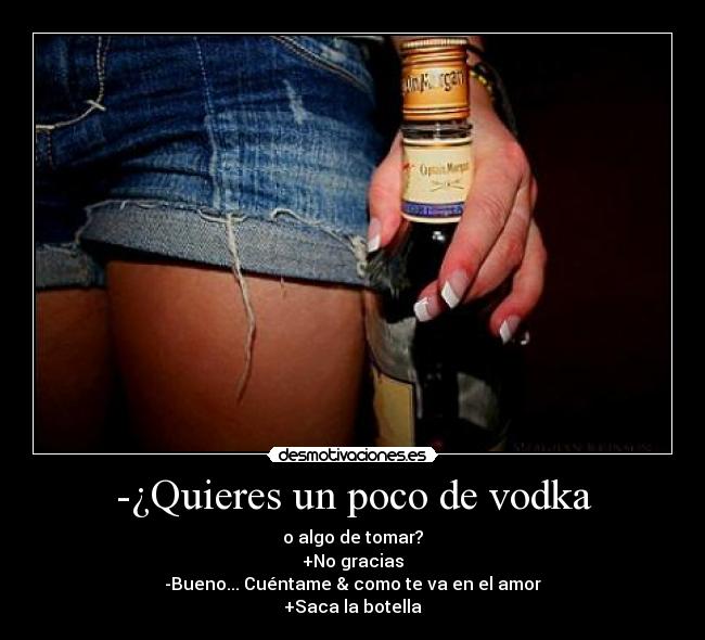 -¿Quieres un poco de vodka - o algo de tomar?
+No gracias
-Bueno... Cuéntame & como te va en el amor
+Saca la botella