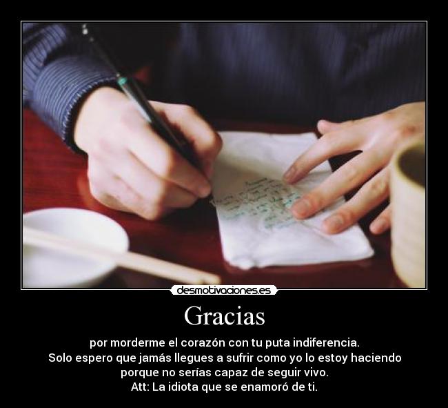 Gracias - por morderme el corazón con tu puta indiferencia.
Solo espero que jamás llegues a sufrir como yo lo estoy haciendo
porque no serías capaz de seguir vivo.
Att: La idiota que se enamoró de ti.