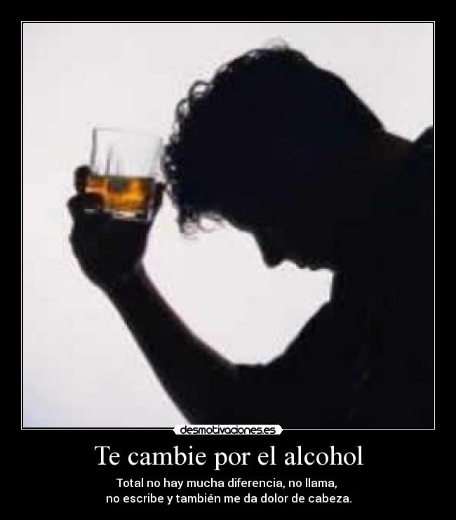 Te cambie por el alcohol - Total no hay mucha diferencia, no llama, 
no escribe y también me da dolor de cabeza.