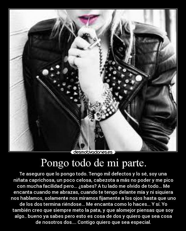 Pongo todo de mi parte. - Te aseguro que lo pongo todo. Tengo mil defectos y lo sé, soy una
niñata caprichosa, un poco celosa, cabezota a más no poder y me pico
con mucha facilidad pero... ¿sabes? A tu lado me olvido de todo... Me
encanta cuando me abrazas, cuando te tengo delante mía y ni siquiera
nos hablamos, solamente nos miramos fijamente a los ojos hasta que uno
de los dos termina riéndose... Me encanta como lo haces... Y sí. Yo
también creo que siempre meto la pata, y que alomejor piensas que soy
algo.. bueno ya sabes pero esto es cosa de dos y quiero que sea cosa
de nosotros dos.... Contigo quiero que sea especial.