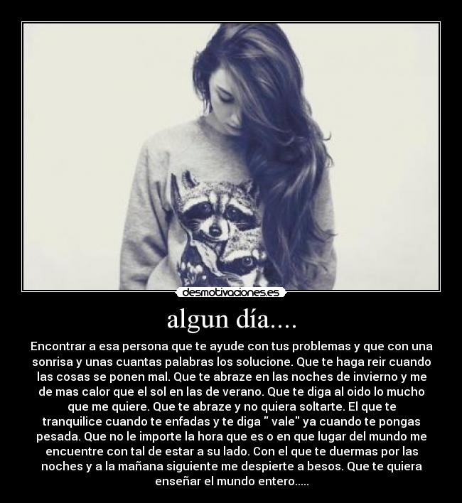 algun día.... - Encontrar a esa persona que te ayude con tus problemas y que con una
sonrisa y unas cuantas palabras los solucione. Que te haga reir cuando
las cosas se ponen mal. Que te abraze en las noches de invierno y me
de mas calor que el sol en las de verano. Que te diga al oido lo mucho
que me quiere. Que te abraze y no quiera soltarte. El que te
tranquilice cuando te enfadas y te diga  vale ya cuando te pongas
pesada. Que no le importe la hora que es o en que lugar del mundo me
encuentre con tal de estar a su lado. Con el que te duermas por las
noches y a la mañana siguiente me despierte a besos. Que te quiera
enseñar el mundo entero.....