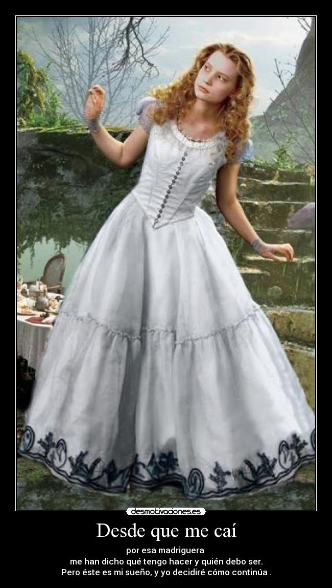 Desde que me caí - por esa madriguera
me han dicho qué tengo hacer y quién debo ser.
Pero éste es mi sueño, y yo decidiré cómo continúa .