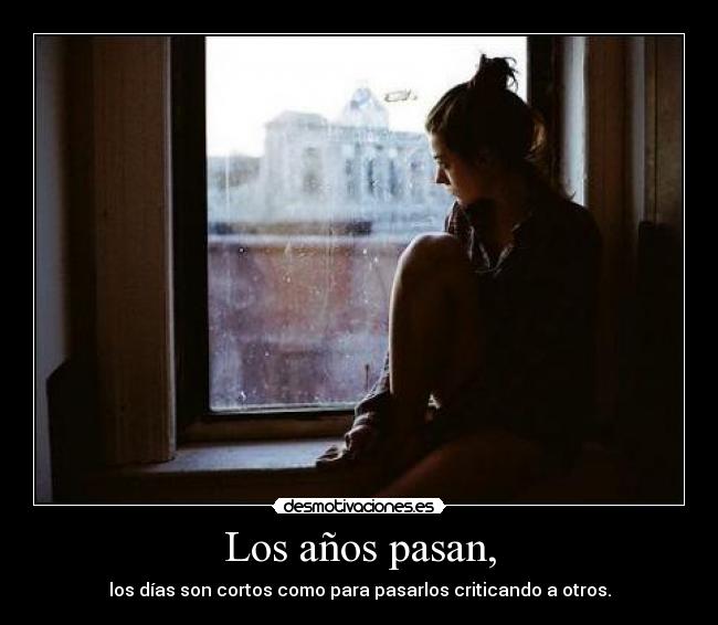 Los años pasan, - los días son cortos como para pasarlos criticando a otros.