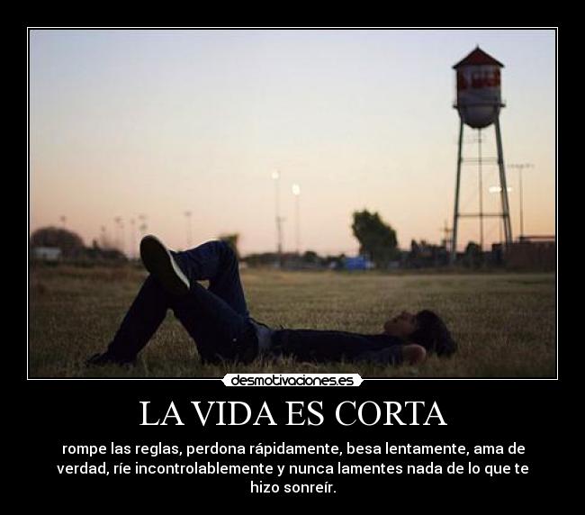 LA VIDA ES CORTA - rompe las reglas, perdona rápidamente, besa lentamente, ama de
verdad, ríe incontrolablemente y nunca lamentes nada de lo que te
hizo sonreír.