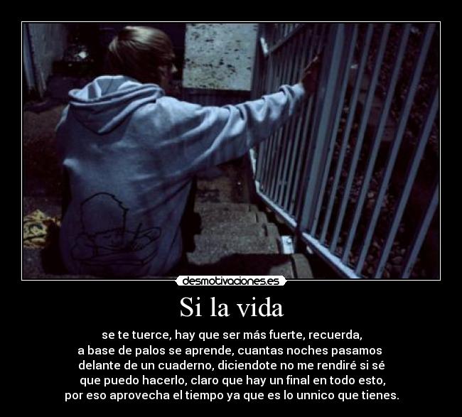 Si la vida - se te tuerce, hay que ser más fuerte, recuerda,
a base de palos se aprende, cuantas noches pasamos
delante de un cuaderno, diciendote no me rendiré si sé
que puedo hacerlo, claro que hay un final en todo esto,
por eso aprovecha el tiempo ya que es lo unnico que tienes.
