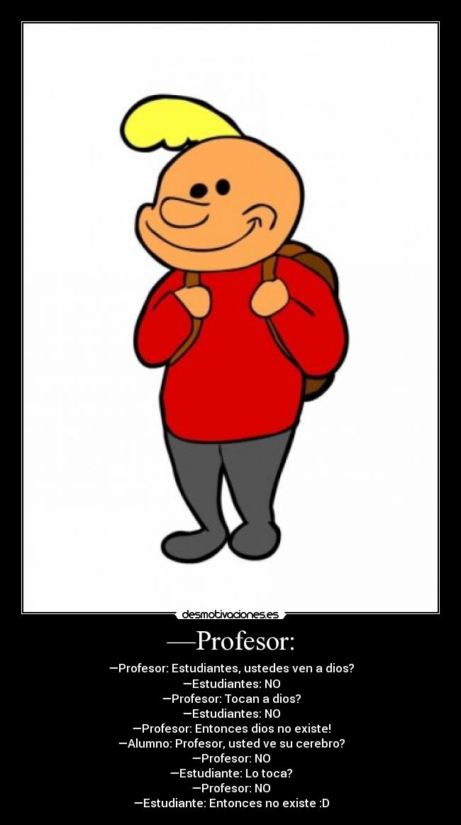 —Profesor: - —Profesor: Estudiantes, ustedes ven a dios?
—Estudiantes: NO
—Profesor: Tocan a dios?
—Estudiantes: NO
—Profesor: Entonces dios no existe!
—Alumno: Profesor, usted ve su cerebro?
—Profesor: NO
—Estudiante: Lo toca?
—Profesor: NO
—Estudiante: Entonces no existe :D