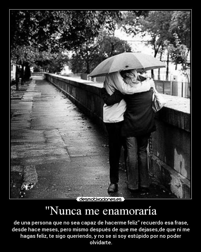 Nunca me enamoraría - de una persona que no sea capaz de hacerme feliz recuerdo esa frase,
desde hace meses, pero mismo después de que me dejases,de que ni me
hagas feliz, te sigo queriendo, y no se si soy estúpido por no poder
olvidarte.