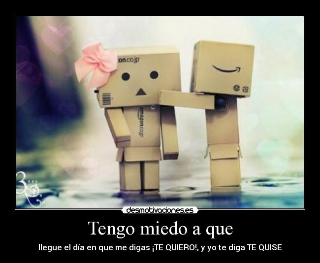 Tengo miedo a que - llegue el día en que me digas ¡TE QUIERO!, y yo te diga TE QUISE