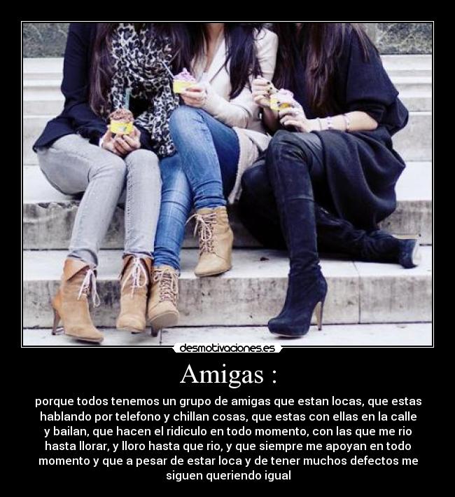 Amigas : - porque todos tenemos un grupo de amigas que estan locas, que estas
hablando por telefono y chillan cosas, que estas con ellas en la calle
y bailan, que hacen el ridiculo en todo momento, con las que me rio
hasta llorar, y lloro hasta que rio, y que siempre me apoyan en todo
momento y que a pesar de estar loca y de tener muchos defectos me
siguen queriendo igual