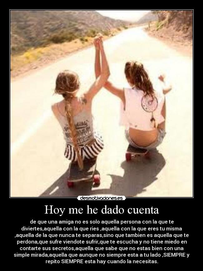 Hoy me he dado cuenta - de que una amiga no es solo aquella persona con la que te
diviertes,aquella con la que ries ,aquella con la que eres tu misma
,aquella de la que nunca te separas,sino que tambien es aquella que te
perdona,que sufre viendote sufrir,que te escucha y no tiene miedo en
contarte sus secretos,aquella que sabe que no estas bien con una
simple mirada,aquella que aunque no siempre esta a tu lado ,SIEMPRE y
repito SIEMPRE esta hay cuando la necesitas.