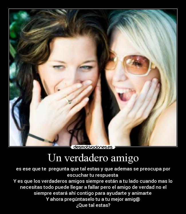Un verdadero amigo - es ese que te pregunta que tal estas y que ademas se preocupa por
escuchar tu respuesta
Y es que los verdaderos amigos siempre están a tu lado cuando mas lo
necesitas todo puede llegar a fallar pero el amigo de verdad no el
siempre estará ahí contigo para ayudarte y animarte
Y ahora pregúntaselo tu a tu mejor amig@
¿Que tal estas?