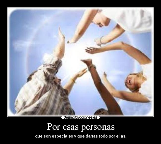 Por esas personas - que son especiales y que darías todo por ellas.