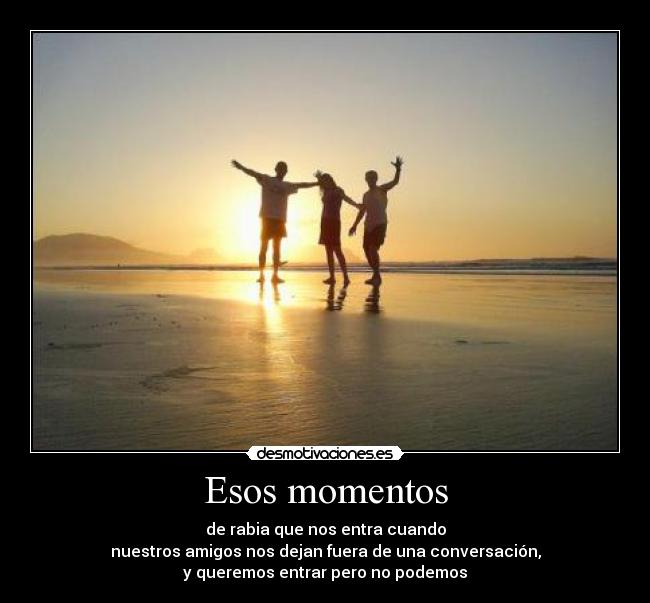 Esos momentos - de rabia que nos entra cuando
nuestros amigos nos dejan fuera de una conversación,
y queremos entrar pero no podemos