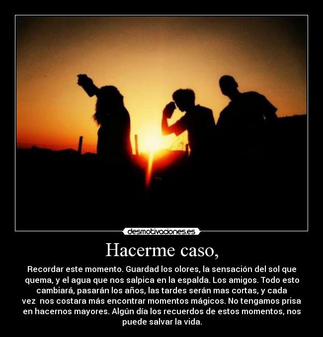 Hacerme caso, - Recordar este momento. Guardad los olores, la sensación del sol que
quema, y el agua que nos salpica en la espalda. Los amigos. Todo esto
cambiará, pasarán los años, las tardes serán mas cortas, y cada
vez nos costara más encontrar momentos mágicos. No tengamos prisa
en hacernos mayores. Algún día los recuerdos de estos momentos, nos
puede salvar la vida.