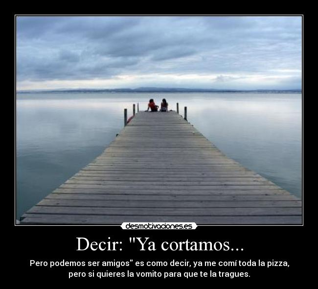 Decir: Ya cortamos... - Pero podemos ser amigos es como decir, ya me comí toda la pizza,
pero si quieres la vomito para que te la tragues.