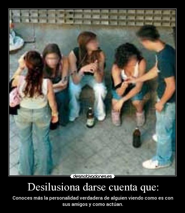 Desilusiona darse cuenta que: - Conoces más la personalidad verdadera de alguien viendo como es con
sus amigos y como actúan.