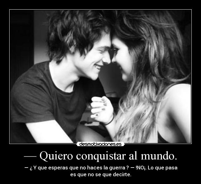 — Quiero conquistar al mundo. - — ¿ Y que esperas que no haces la guerra ? — !NO¡. Lo que pasa
es que no se que decirte.